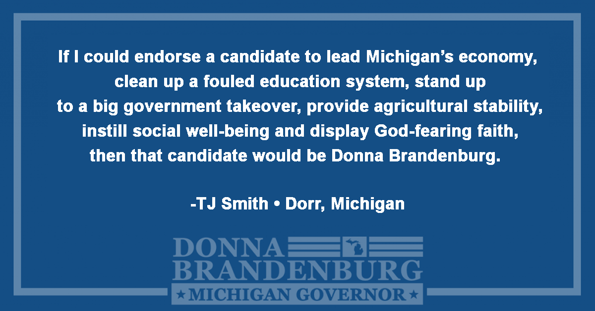 If I could endorse a candidate to lead Michigan's economy, clean up a fouled education system, stand up to a big government takeover, provide agricultural stability, install social well-being and display God-fearing faith, then that candidate would be Donna Brandenburg. - TJ Smith, Dorr, MI