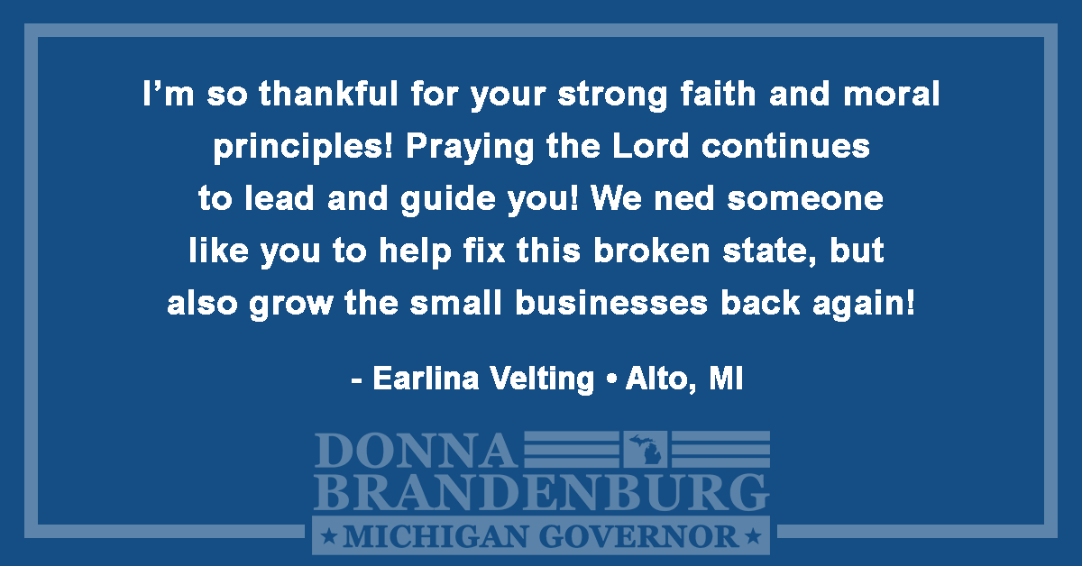I'm so thankful for your strong faith and moral principles! Praying the Lord continues to lead and guide you! We need someone like you to help fix this broken state, but also grow the small businesses back again! - Earlina Velting, Alto, MI