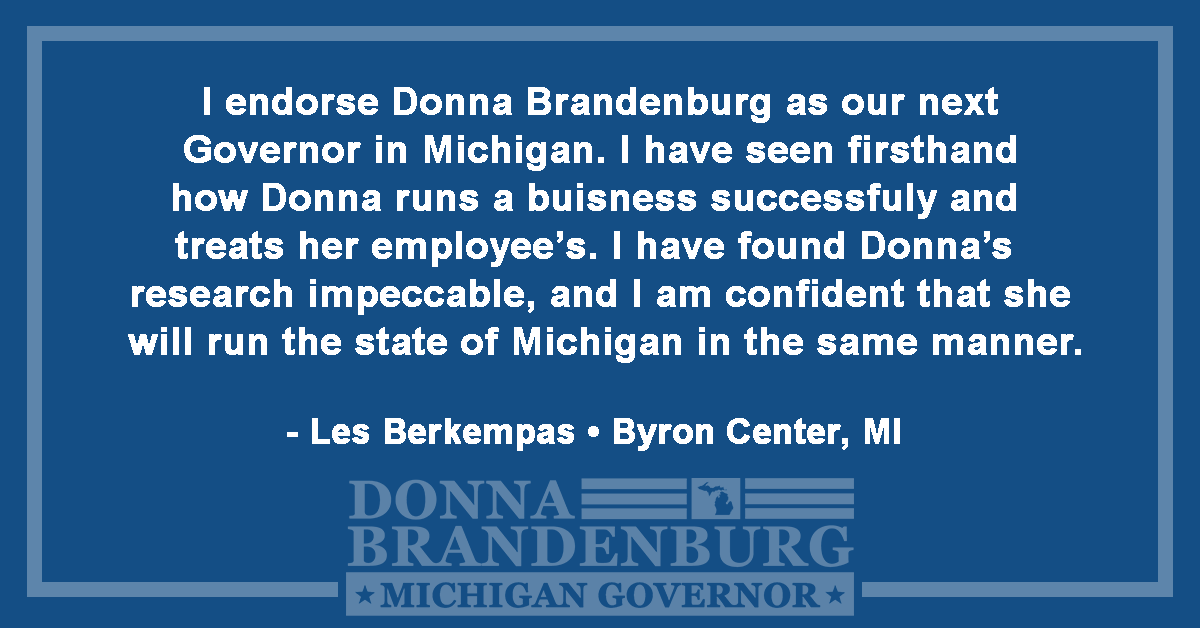 I endorse Donna Brandenburg as our next Governor in Michigan. I have seen firsthand how Donna runs a business successfully and treats her employees. I have found Donna's research impeccable, and I am confident that she will run the state of Michigan in the same manner. - Les Berkempas, Byron Center, MI