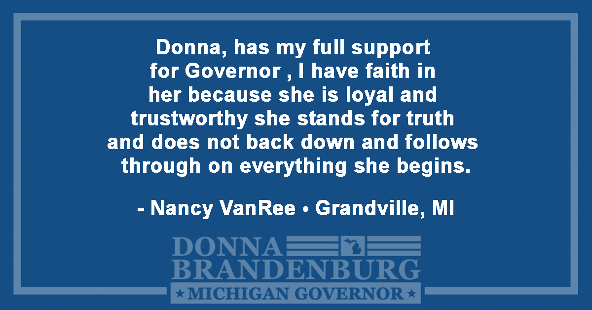 Donna has my full support for Governor. I have faith in her because she is loyal and trustworthy she stands for truth and does not back down and follows through on everything she begins. - Nancy VanRee, Grandville, MI