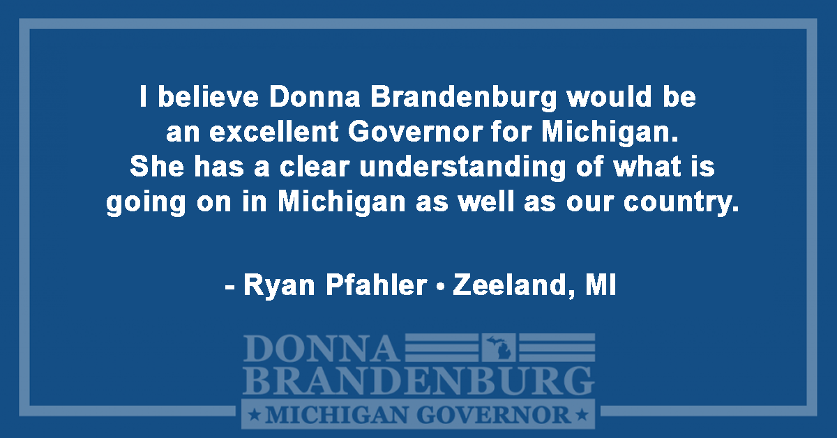 I believe Donna Brandenburg would be an excellent Governor for Michigan. She has a clear understanding of what is going on in Michigan as well as our country. - Ryan Pfahler, Zeeland, MI