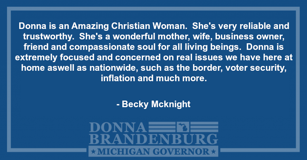 Donna is an Amazing Christian Women, She's very reliable and Trustworthy. She's a wonderful Mother, wife,business owner, Friend and compassionate soul for all living beings. Donna is extremely focused and concerned on real issues we have here at home aswell as nationwide, such as the border, voter security, inflation and much more. - Becky Mcknight