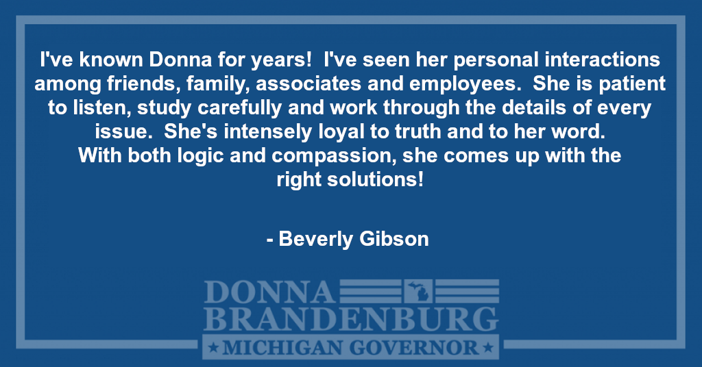 I've known Donna for years! I've seen her personal interactions among friends, family, associates and employees. She is patient to listen, study carefully and work through the details of every issue. She's intensely loyal to truth and to her word. With both logic and compassion, she comes up with the right solutions!  - Beverly Gibson