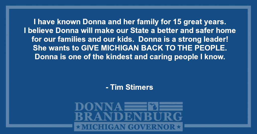 I have known Donna and her family for 15 great years.  I believe Donna will make our State a better and safer home for our families and our kids.  Donna is a strong leader!  She wants to GIVE MICHIGAN BACK TO THE PEOPLE.  Donna is one of the kindest and caring people I know.  - Tim Stimers